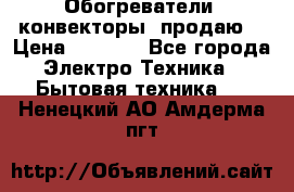Обогреватели( конвекторы) продаю  › Цена ­ 2 200 - Все города Электро-Техника » Бытовая техника   . Ненецкий АО,Амдерма пгт
